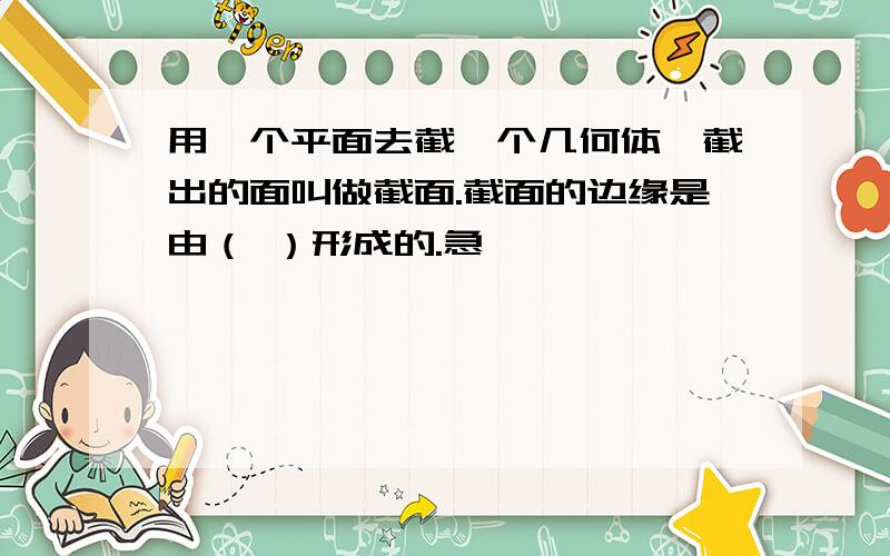 用一个平面去截一个几何体,截出的面叫做截面.截面的边缘是由（ ）形成的.急