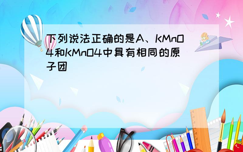 下列说法正确的是A、KMnO4和KMnO4中具有相同的原子团