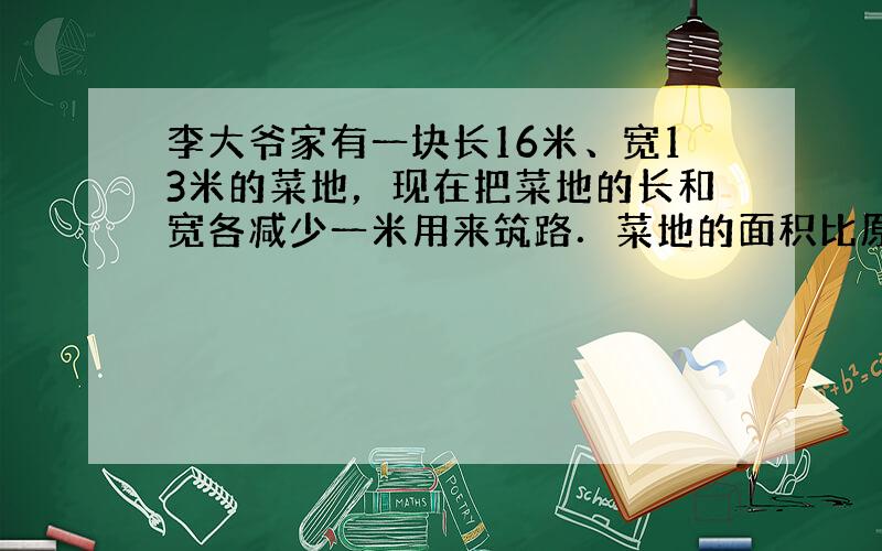 李大爷家有一块长16米、宽13米的菜地，现在把菜地的长和宽各减少一米用来筑路．菜地的面积比原来减少了多少？