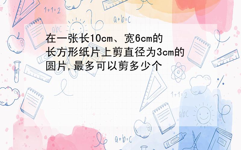 在一张长10cm、宽6cm的长方形纸片上剪直径为3cm的圆片,最多可以剪多少个