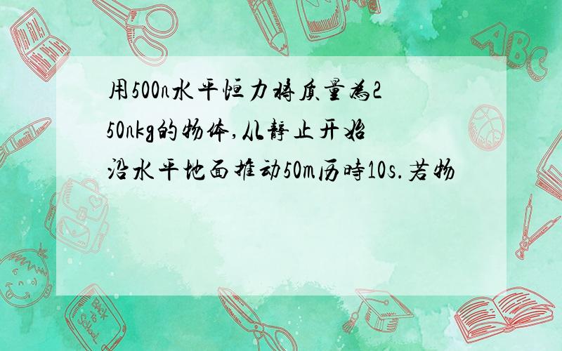 用500n水平恒力将质量为250nkg的物体,从静止开始沿水平地面推动50m历时10s.若物