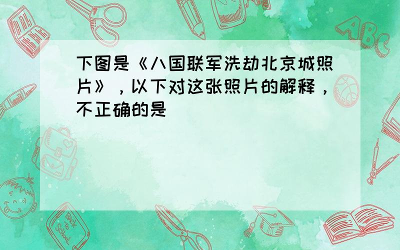 下图是《八国联军洗劫北京城照片》，以下对这张照片的解释，不正确的是