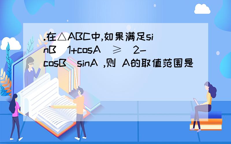 .在△ABC中,如果满足sinB（1+cosA）≥（2-cosB)sinA ,则 A的取值范围是