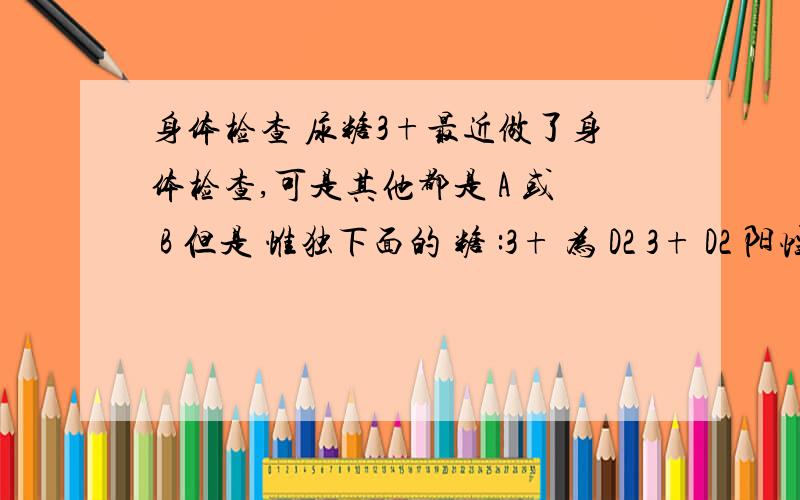 身体检查 尿糖3+最近做了身体检查,可是其他都是 A 或 B 但是 惟独下面的 糖 :3+ 为 D2 3+ D2 阳性的