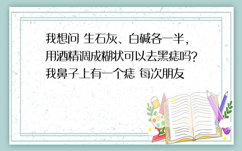 我想问 生石灰、白碱各一半,用酒精调成糊状可以去黑痣吗?我鼻子上有一个痣 每次朋友