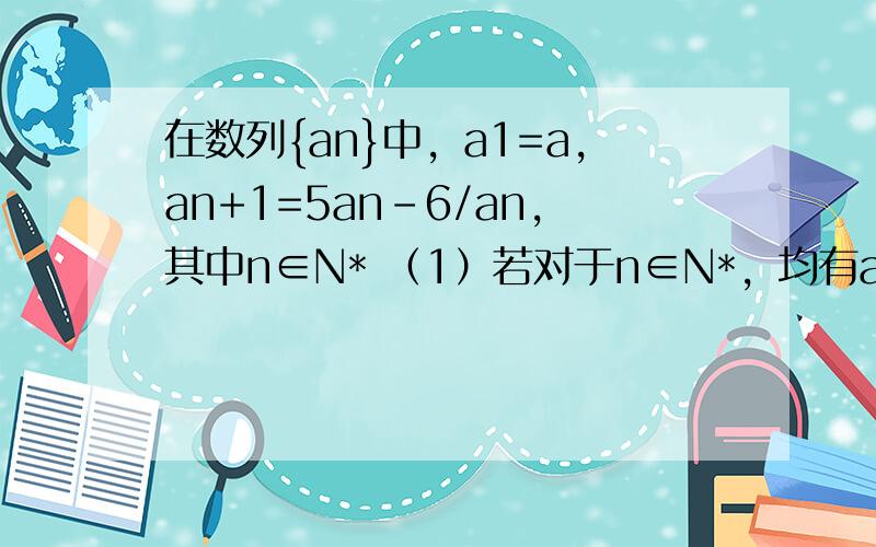 在数列{an}中，a1=a，an+1=5an-6/an，其中n∈N* （1）若对于n∈N*，均有an+1=an成立，求a