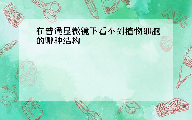 在普通显微镜下看不到植物细胞的哪种结构