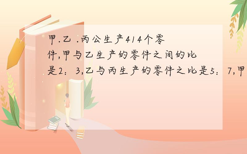 甲.乙 .丙公生产414个零件,甲与乙生产的零件之间的比是2：3,乙与丙生产的零件之比是5：7,甲.乙.丙各生产了多小个