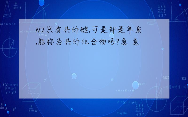 N2只有共价键,可是却是单质,能称为共价化合物吗?急 急