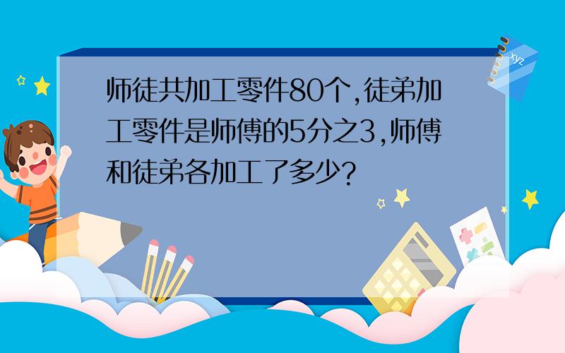 师徒共加工零件80个,徒弟加工零件是师傅的5分之3,师傅和徒弟各加工了多少?