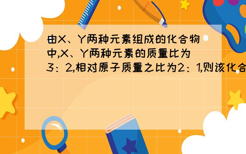 由X、Y两种元素组成的化合物中,X、Y两种元素的质量比为3：2,相对原子质量之比为2：1,则该化合物的化学