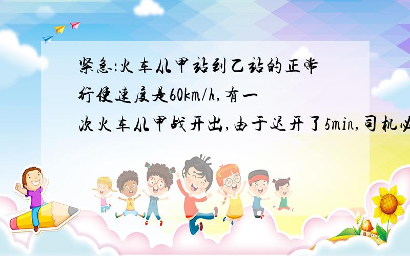 紧急：火车从甲站到乙站的正常行使速度是60km/h,有一次火车从甲战开出,由于迟开了5min,司机必须提速,使...