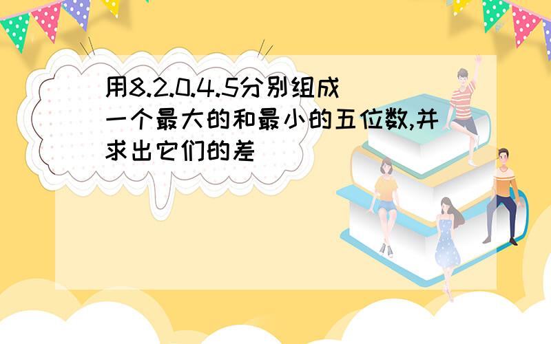 用8.2.0.4.5分别组成一个最大的和最小的五位数,并求出它们的差