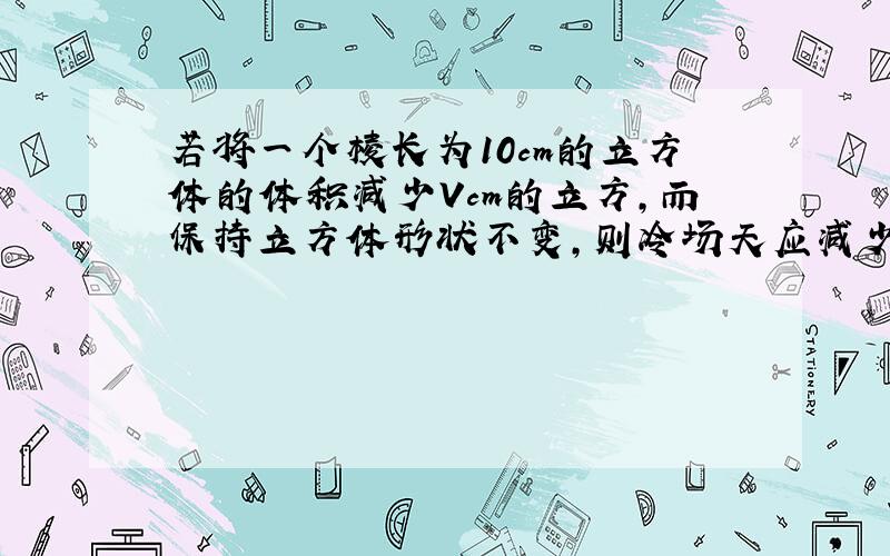 若将一个棱长为10cm的立方体的体积减少Vcm的立方,而保持立方体形状不变,则冷场天应减少多少cm?