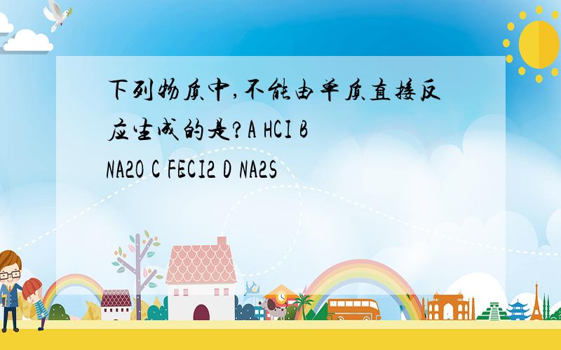 下列物质中,不能由单质直接反应生成的是?A HCI B NA2O C FECI2 D NA2S