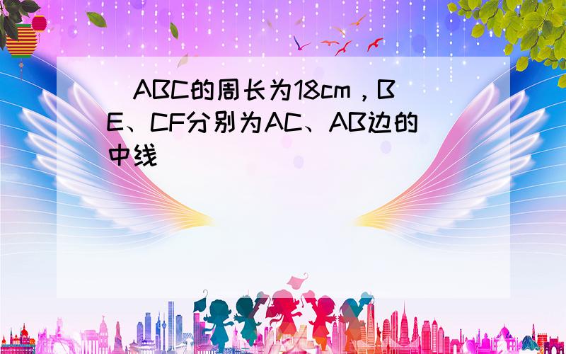 ∆ABC的周长为18cm，BE、CF分别为AC、AB边的中线