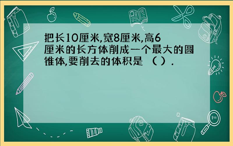 把长10厘米,宽8厘米,高6厘米的长方体削成一个最大的圆锥体,要削去的体积是 （ ）.