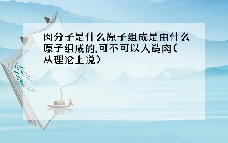 肉分子是什么原子组成是由什么原子组成的,可不可以人造肉(从理论上说)