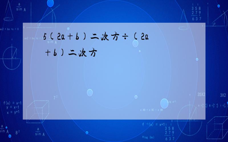 5(2a+b)二次方÷(2a+b)二次方