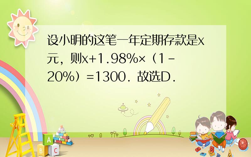 设小明的这笔一年定期存款是x元，则x+1.98%×（1-20%）=1300．故选D．