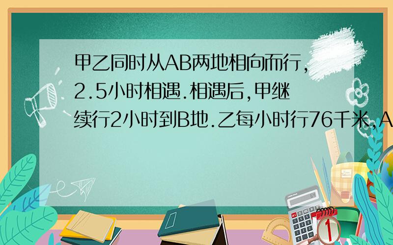 甲乙同时从AB两地相向而行,2.5小时相遇.相遇后,甲继续行2小时到B地.乙每小时行76千米,AB路程是多少