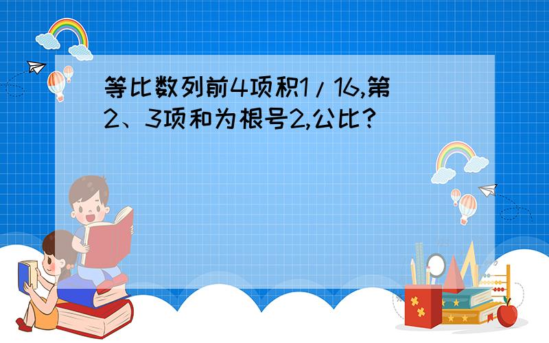 等比数列前4项积1/16,第2、3项和为根号2,公比?