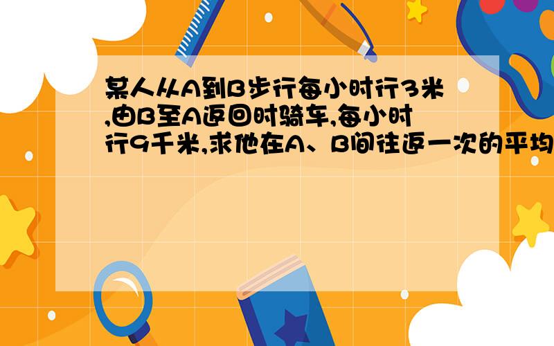 某人从A到B步行每小时行3米,由B至A返回时骑车,每小时行9千米,求他在A、B间往返一次的平均速度?