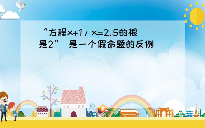 “方程x+1/x=2.5的根是2” 是一个假命题的反例