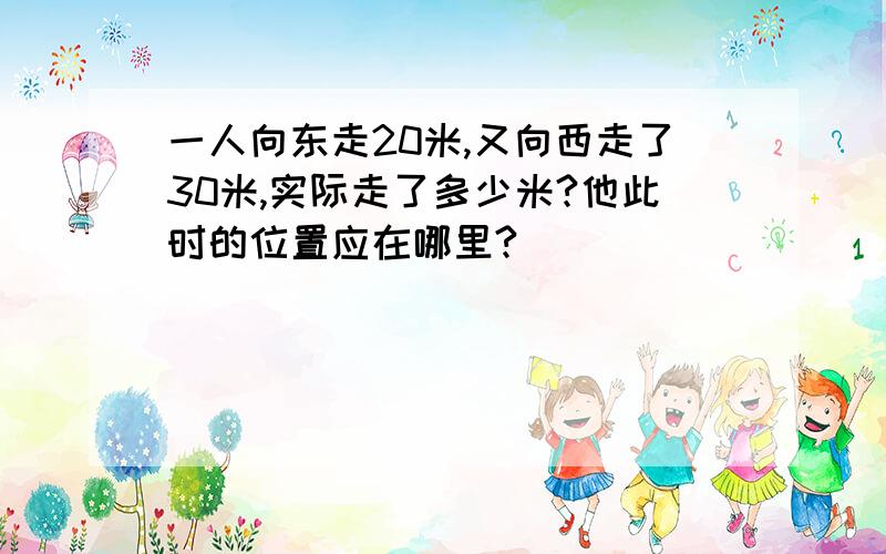 一人向东走20米,又向西走了30米,实际走了多少米?他此时的位置应在哪里?