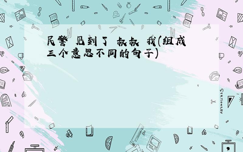 民警 见到了 叔叔 我(组成三个意思不同的句子)