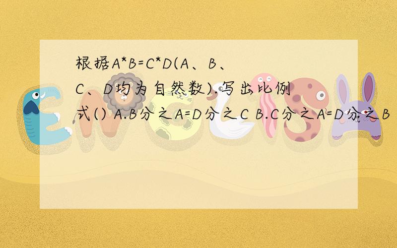 根据A*B=C*D(A、B、C、D均为自然数).写出比例式() A.B分之A=D分之C B.C分之A=D分之B C.D分