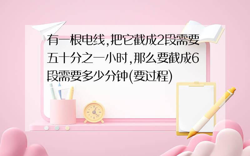 有一根电线,把它截成2段需要五十分之一小时,那么要截成6段需要多少分钟(要过程)