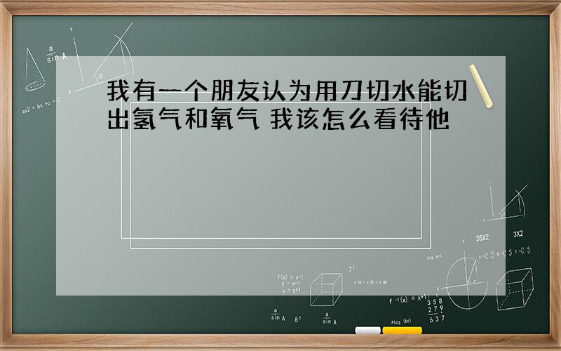 我有一个朋友认为用刀切水能切出氢气和氧气 我该怎么看待他