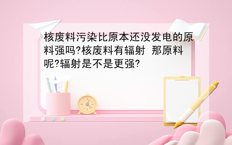 核废料污染比原本还没发电的原料强吗?核废料有辐射 那原料呢?辐射是不是更强?