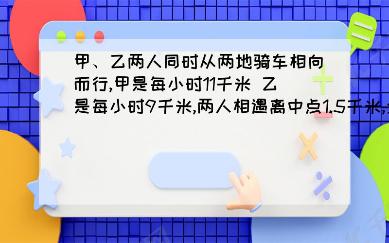 甲、乙两人同时从两地骑车相向而行,甲是每小时11千米 乙是每小时9千米,两人相遇离中点1.5千米,全程几米