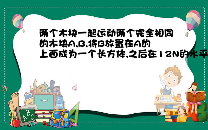 两个木块一起运动两个完全相同的木块A,B,将B放置在A的上面成为一个长方体,之后在12N的水平拉力F的作用下（作用于在下