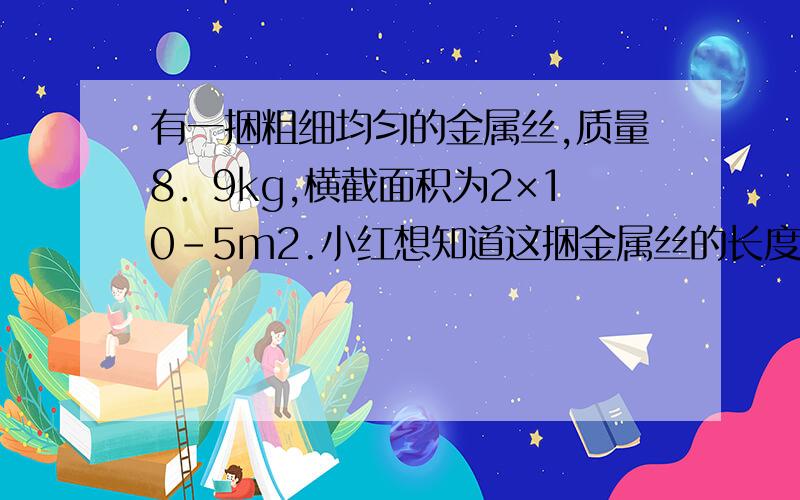 有一捆粗细均匀的金属丝,质量8．9kg,横截面积为2×10-5m2.小红想知道这捆金属丝的长度,她选了一条规格、材料相同