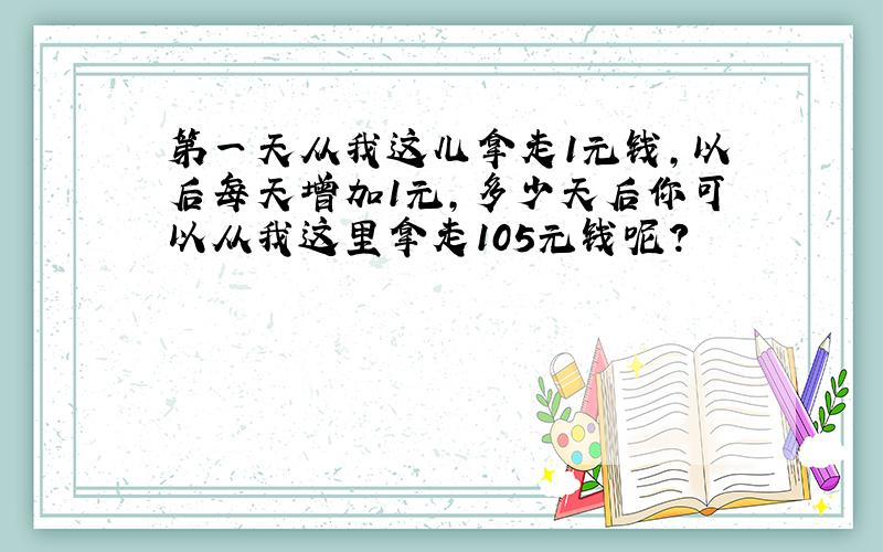 第一天从我这儿拿走1元钱,以后每天增加1元,多少天后你可以从我这里拿走105元钱呢?