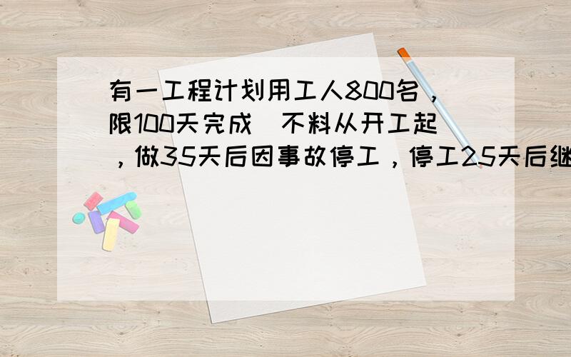 有一工程计划用工人800名，限100天完成．不料从开工起，做35天后因事故停工，停工25天后继续开工，如果要在限期内完工