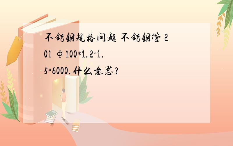 不锈钢规格问题 不锈钢管 201 ф100*1.2-1.5*6000.什么意思?