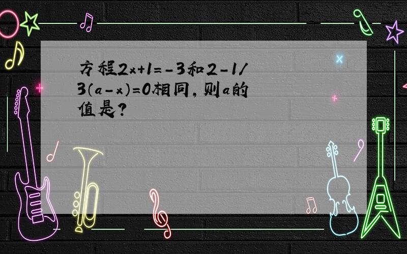 方程2x+1=-3和2-1/3（a-x）=0相同,则a的值是?