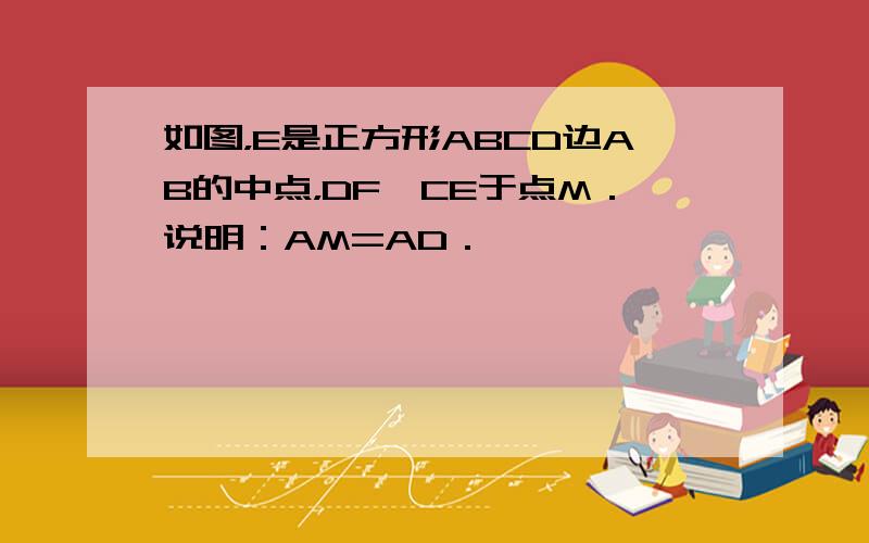 如图，E是正方形ABCD边AB的中点，DF⊥CE于点M．说明：AM=AD．