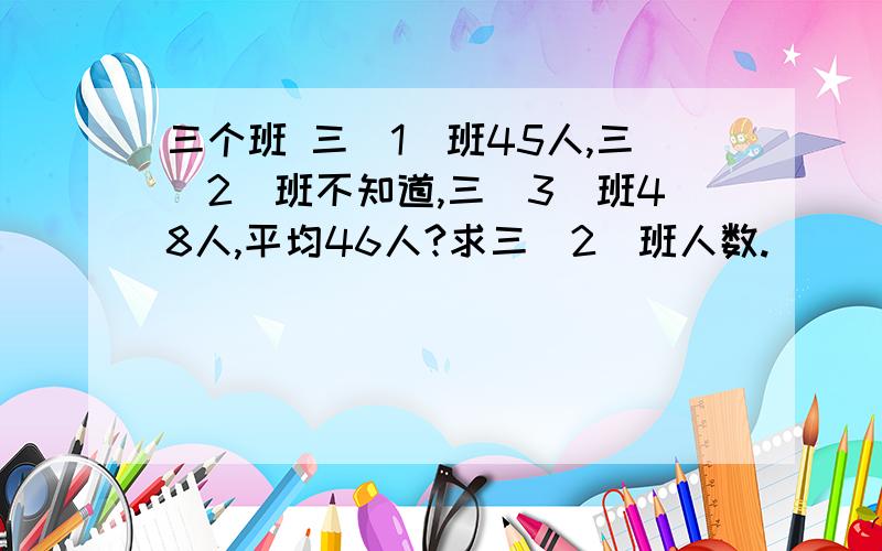 三个班 三（1）班45人,三（2）班不知道,三（3）班48人,平均46人?求三（2）班人数.