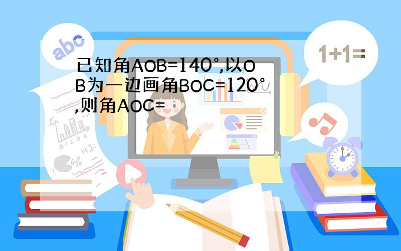 已知角AOB=140°,以OB为一边画角BOC=120°,则角AOC=