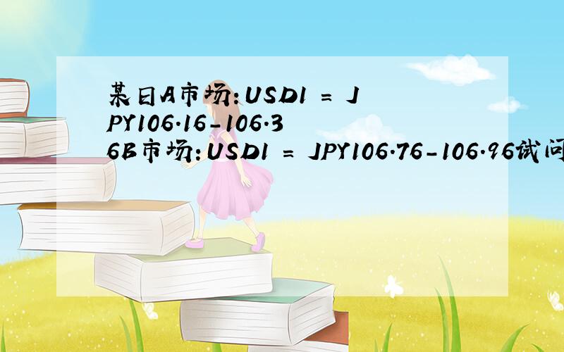 某日A市场：USD1 = JPY106.16-106.36B市场：USD1 = JPY106.76-106.96试问：如