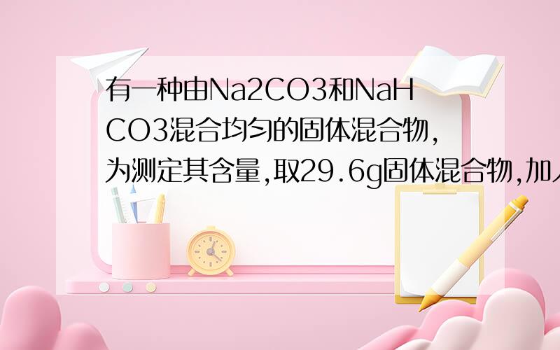 有一种由Na2CO3和NaHCO3混合均匀的固体混合物,为测定其含量,取29.6g固体混合物,加入250mL某浓度的盐酸