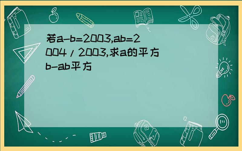 若a-b=2003,ab=2004/2003,求a的平方b-ab平方