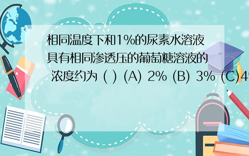 相同温度下和1%的尿素水溶液具有相同渗透压的葡萄糖溶液的 浓度约为 ( ) (A) 2% (B) 3% (C)4% 求