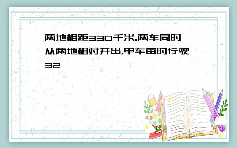 两地相距330千米。两车同时从两地相对开出，甲车每时行驶32