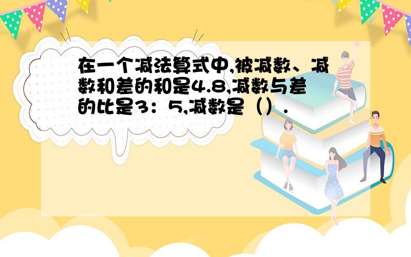 在一个减法算式中,被减数、减数和差的和是4.8,减数与差的比是3：5,减数是（）.